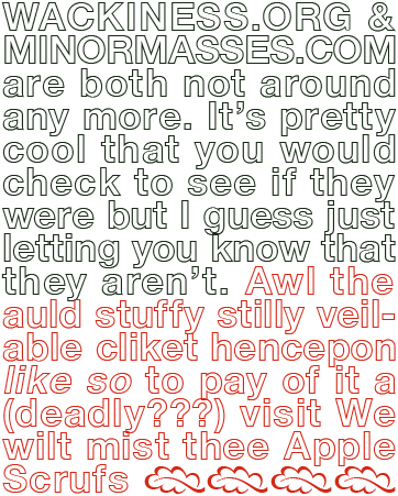 image text: Wackiness.org & MinorMasses.com are both not around any more. It's pretty cool that you would check to see if they were but I guess just letting you know that they aren't. Awl the auld stuffy stilly veilable cliket hencepon like so to pay of it a (deadly???) visit. We wilt mist thee Apple Scrufs.